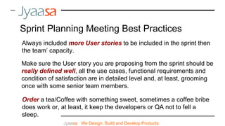 Always included more User stories to be included in the sprint then
the team’ capacity.
Make sure the User story you are proposing from the sprint should be
really defined well, all the use cases, functional requirements and
condition of satisfaction are in detailed level and, at least, grooming
once with some senior team members.
Jyaasa : We Design, Build and Develop Products
Sprint Planning Meeting Best Practices
Order a tea/Coffee with something sweet, sometimes a coffee bribe
does work or, at least, it keep the developers or QA not to fell a
sleep.
 