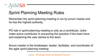 Jyaasa : We Design, Build and Develop Products
Sprint Planning Meeting Rules
Remember the sprint planning meeting is run by scrum master and
he has the highest authority.
PO role in sprint planning meeting is only as a contributor, (s)he
make active contributor in answering the question if the team have
and explaining the user stories to the team.
Scrum master is the timekeeper, leader, facilitator, and coordinator of
the agile sprint planning meeting
 