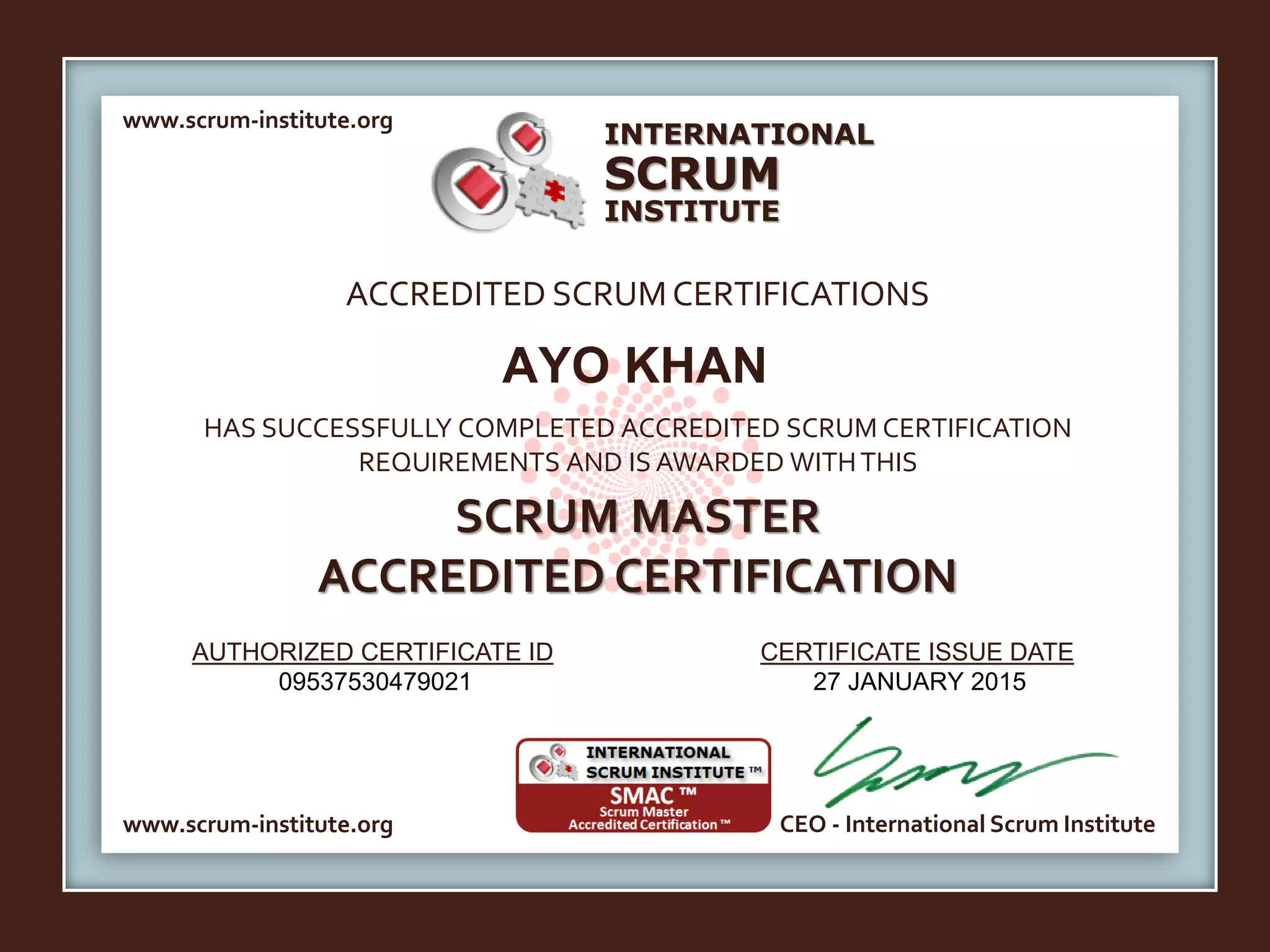 INTERNATIONAL
INSTITUTE
SCRUM
www.scrum-institute.org
www.scrum-institute.org CEO - International Scrum Institute
ACCREDITED SCRUMCERTIFICATIONS
HAS SUCCESSFULLY COMPLETED ACCREDITED SCRUM CERTIFICATION
REQUIREMENTS AND IS AWARDED WITHTHIS
SCRUM MASTER
ACCREDITED CERTIFICATION
AUTHORIZED CERTIFICATE ID CERTIFICATE ISSUE DATE
AYO KHAN
09537530479021 27 JANUARY 2015