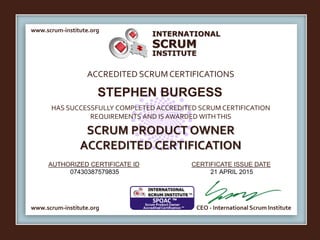 INTERNATIONAL
INSTITUTE
SCRUM
www.scrum-institute.org
ACCREDITED SCRUMCERTIFICATIONS
www.scrum-institute.org
HAS SUCCESSFULLY COMPLETED ACCREDITED SCRUM CERTIFICATION
REQUIREMENTS AND IS AWARDED WITHTHIS
SCRUM PRODUCT OWNER
ACCREDITED CERTIFICATION
AUTHORIZED CERTIFICATE ID CERTIFICATE ISSUE DATE
CEO - International Scrum Institute
STEPHEN BURGESS
07430387579835 21 APRIL 2015
 