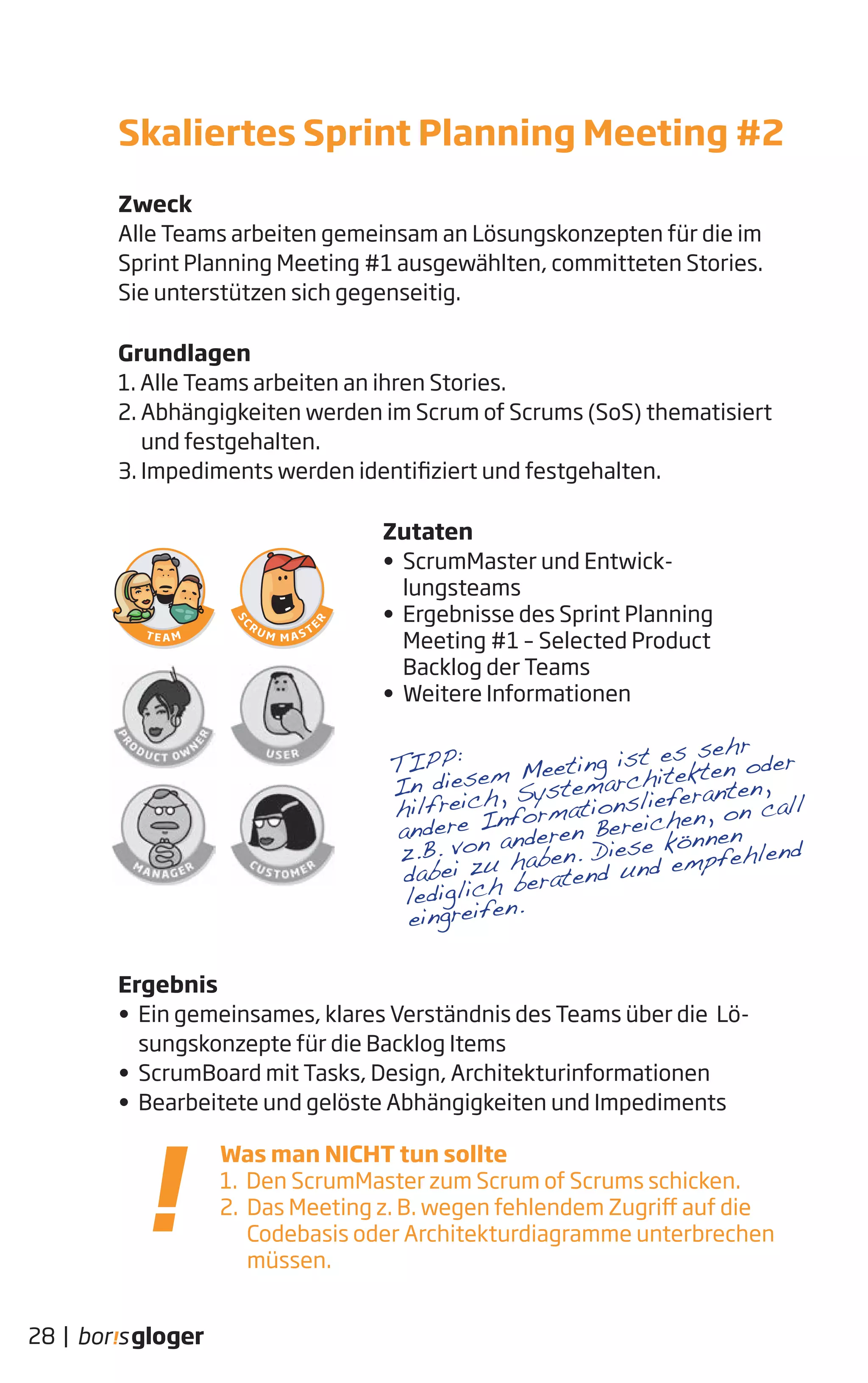 Zweck
Alle Teams arbeiten gemeinsam an Lösungskonzepten für die im
Sprint Planning Meeting #1 ausgewählten, committeten Stories.
Sie unterstützen sich gegenseitig.
Grundlagen
1. Alle Teams arbeiten an ihren Stories.
2. Abhängigkeiten werden im Scrum of Scrums (SoS) thematisiert
und festgehalten.
3. Impediments werden identifiziert und festgehalten.
Zutaten
• ScrumMaster und Entwick-
lungsteams
• Ergebnisse des Sprint Planning
Meeting #1 – Selected Product
Backlog der Teams
• Weitere Informationen
Ergebnis
• Ein gemeinsames, klares Verständnis des Teams über die Lö-
sungskonzepte für die Backlog Items
• ScrumBoard mit Tasks, Design, Architekturinformationen
• Bearbeitete und gelöste Abhängigkeiten und Impediments
28 |
Was man NICHT tun sollte
1. Den ScrumMaster zum Scrum of Scrums schicken.
2. Das Meeting z. B. wegen fehlendem Zugriff auf die
Codebasis oder Architekturdiagramme unterbrechen
müssen.
Skaliertes Sprint Planning Meeting #2
TIPP:
In diesem Meeting ist es sehr
hilfreich, Systemarchitekten oder
andere Informationslieferanten,
z.B. von anderen Bereichen, on call
dabei zu haben. Diese können
lediglich beratend und empfehlend
eingreifen.
 