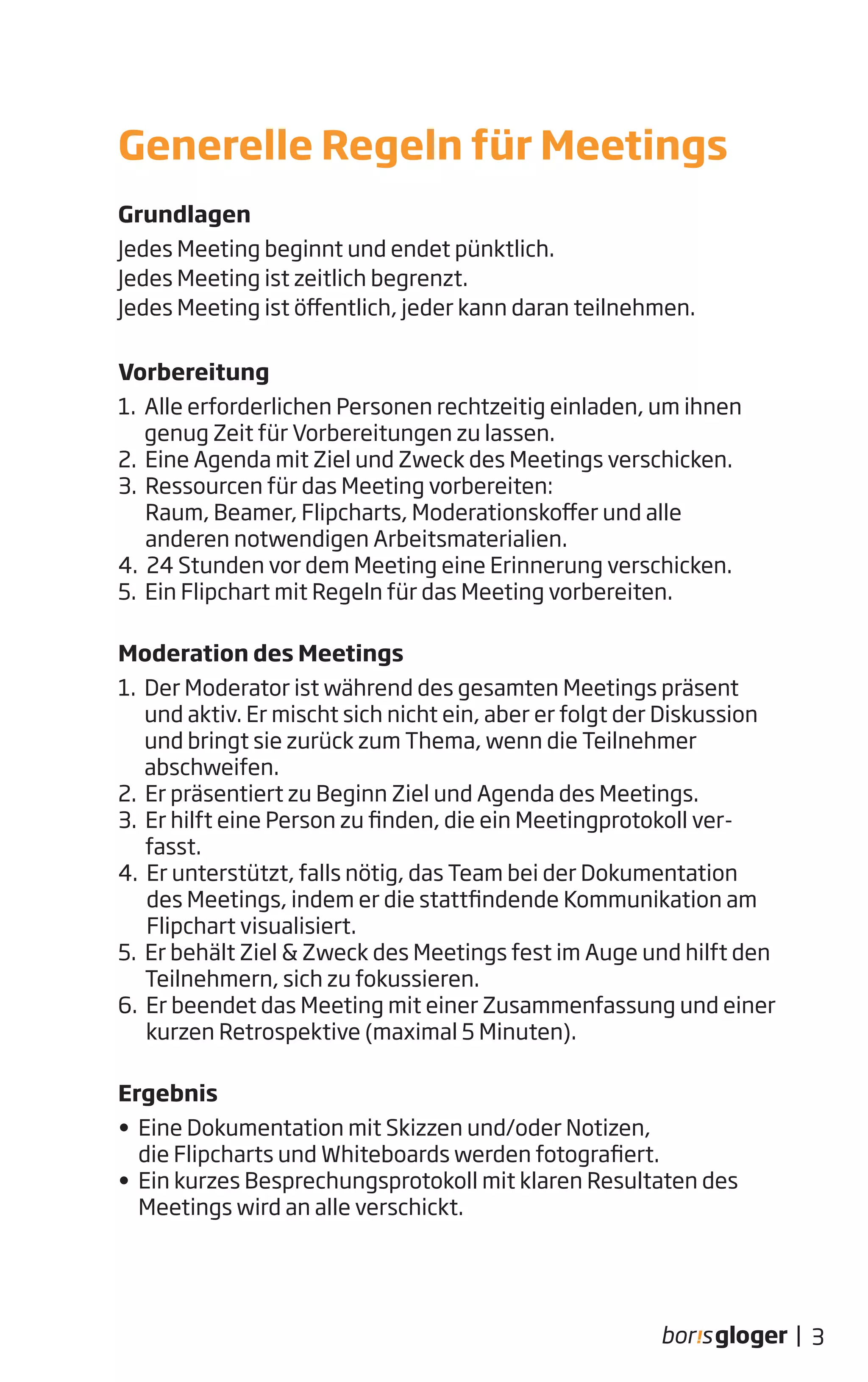Grundlagen
Jedes Meeting beginnt und endet pünktlich.
Jedes Meeting ist zeitlich begrenzt.
Jedes Meeting ist öffentlich, jeder kann daran teilnehmen.
Vorbereitung
1. Alle erforderlichen Personen rechtzeitig einladen, um ihnen
genug Zeit für Vorbereitungen zu lassen.
2. Eine Agenda mit Ziel und Zweck des Meetings verschicken.
3. Ressourcen für das Meeting vorbereiten:
Raum, Beamer, Flipcharts, Moderationskoffer und alle
anderen notwendigen Arbeitsmaterialien.
4. 24 Stunden vor dem Meeting eine Erinnerung verschicken.
5. Ein Flipchart mit Regeln für das Meeting vorbereiten.
Moderation des Meetings
1. Der Moderator ist während des gesamten Meetings präsent
und aktiv. Er mischt sich nicht ein, aber er folgt der Diskussion
und bringt sie zurück zum Thema, wenn die Teilnehmer
abschweifen.
2. Er präsentiert zu Beginn Ziel und Agenda des Meetings.
3. Er hilft eine Person zu finden, die ein Meetingprotokoll ver-
fasst.
4. Er unterstützt, falls nötig, das Team bei der Dokumentation
des Meetings, indem er die stattfindende Kommunikation am
Flipchart visualisiert.
5. Er behält Ziel & Zweck des Meetings fest im Auge und hilft den
Teilnehmern, sich zu fokussieren.
6. Er beendet das Meeting mit einer Zusammenfassung und einer
kurzen Retrospektive (maximal 5 Minuten).
Ergebnis
• Eine Dokumentation mit Skizzen und/oder Notizen,
die Flipcharts und Whiteboards werden fotografiert.
• Ein kurzes Besprechungsprotokoll mit klaren Resultaten des
Meetings wird an alle verschickt.
Generelle Regeln für Meetings
3|
 
