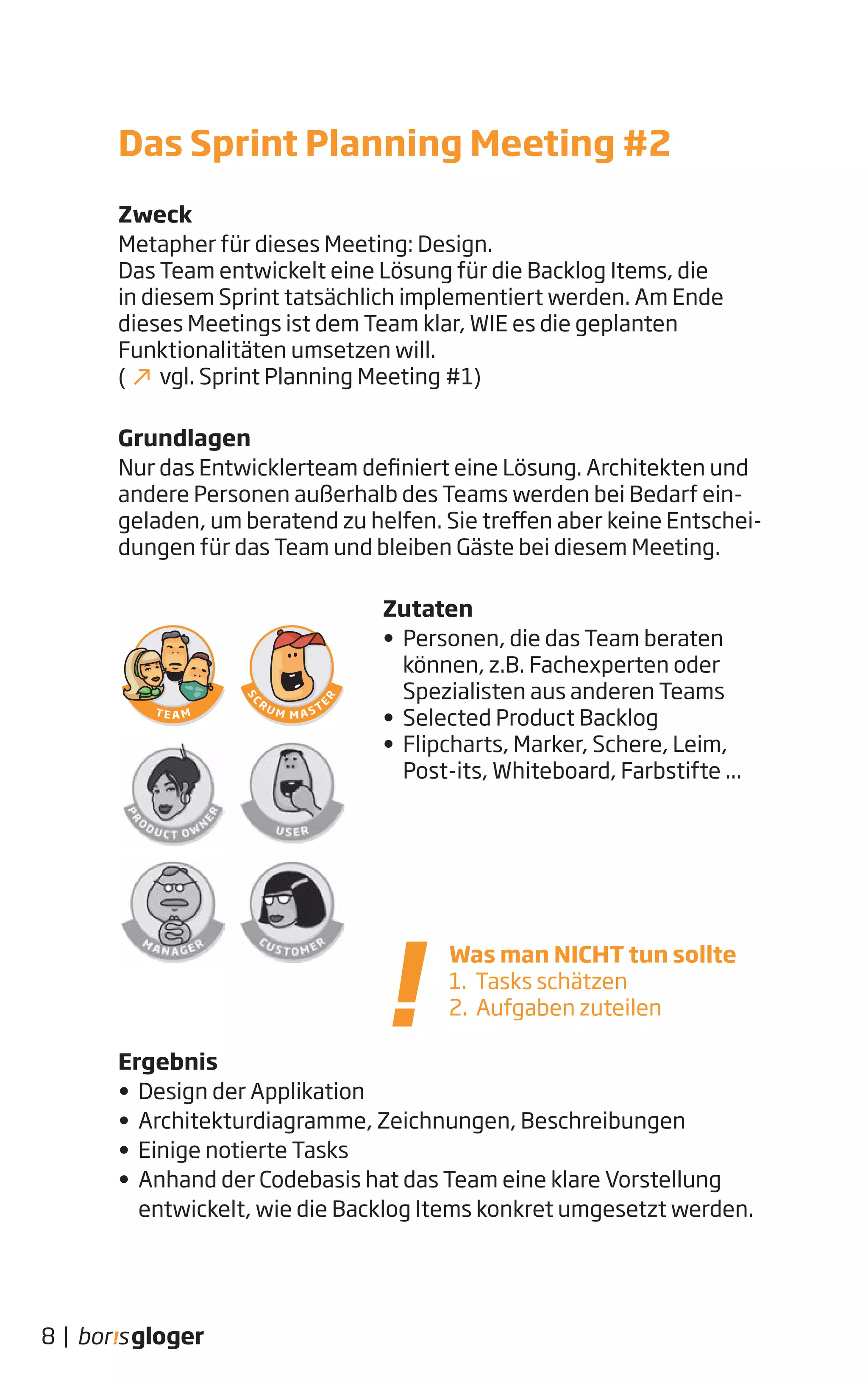 Zweck
Metapher für dieses Meeting: Design.
Das Team entwickelt eine Lösung für die Backlog Items, die
in diesem Sprint tatsächlich implementiert werden. Am Ende
dieses Meetings ist dem Team klar, WIE es die geplanten
Funktionalitäten umsetzen will.
( vgl. Sprint Planning Meeting #1)
Grundlagen
Nur das Entwicklerteam definiert eine Lösung. Architekten und
andere Personen außerhalb des Teams werden bei Bedarf ein-
geladen, um beratend zu helfen. Sie treffen aber keine Entschei-
dungen für das Team und bleiben Gäste bei diesem Meeting.
Zutaten
• Personen, die das Team beraten
können, z.B. Fachexperten oder
Spezialisten aus anderen Teams
• Selected Product Backlog
• Flipcharts, Marker, Schere, Leim,
Post-its, Whiteboard, Farbstifte ...
Ergebnis
• Design der Applikation
• Architekturdiagramme, Zeichnungen, Beschreibungen
• Einige notierte Tasks
• Anhand der Codebasis hat das Team eine klare Vorstellung
entwickelt, wie die Backlog Items konkret umgesetzt werden.
Was man NICHT tun sollte
1. Tasks schätzen
2. Aufgaben zuteilen
8 |
Das Sprint Planning Meeting #2
 