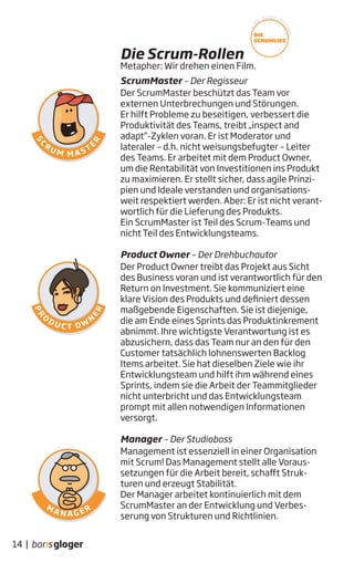 ScrumMaster – Der Regisseur
Der ScrumMaster beschützt das Team vor
externen Unterbrechungen und Störungen.
Er hilft Probleme zu beseitigen, verbessert die
Produktivität des Teams, treibt „inspect and
adapt“-Zyklen voran. Er ist Moderator und
lateraler – d.h. nicht weisungsbefugter – Leiter
des Teams. Er arbeitet mit dem Product Owner,
um die Rentabilität von Investitionen ins Produkt
zu maximieren. Er stellt sicher, dass agile Prinzi-
pien und Ideale verstanden und organisations-
weit respektiert werden. Aber: Er ist nicht verant-
wortlich für die Lieferung des Produkts.
Ein ScrumMaster ist Teil des Scrum-Teams und
nicht Teil des Entwicklungsteams.
Product Owner – Der Drehbuchautor
Der Product Owner treibt das Projekt aus Sicht
des Business voran und ist verantwortlich für den
Return on Investment. Sie kommuniziert eine
klare Vision des Produkts und definiert dessen
maßgebende Eigenschaften. Sie ist diejenige,
die am Ende eines Sprints das Produktinkrement
abnimmt. Ihre wichtigste Verantwortung ist es
abzusichern, dass das Team nur an den für den
Customer tatsächlich lohnenswerten Backlog
Items arbeitet. Sie hat dieselben Ziele wie ihr
Entwicklungsteam und hilft ihm während eines
Sprints, indem sie die Arbeit der Teammitglieder
nicht unterbricht und das Entwicklungsteam
prompt mit allen notwendigen Informationen
versorgt.
Manager – Der Studioboss
Management ist essenziell in einer Organisation
mit Scrum! Das Management stellt alle Voraus-
setzungen für die Arbeit bereit, schafft Struk-
turen und erzeugt Stabilität.
Der Manager arbeitet kontinuierlich mit dem
ScrumMaster an der Entwicklung und Verbes-
serung von Strukturen und Richtlinien.
Die Scrum-Rollen
14 |
Metapher: Wir drehen einen Film.
W
ir dürfen vors
tellen...
DIE
SCRUMLIES
 