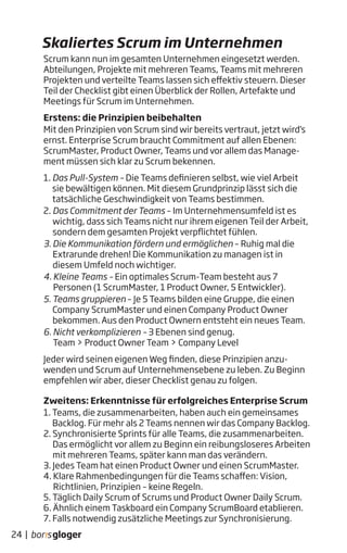 Skaliertes Scrum im Unternehmen
Scrum kann nun im gesamten Unternehmen eingesetzt werden.
Abteilungen, Projekte mit mehreren Teams, Teams mit mehreren
Projekten und verteilte Teams lassen sich effektiv steuern. Dieser
Teil der Checklist gibt einen Überblick der Rollen, Artefakte und
Meetings für Scrum im Unternehmen.
Erstens: die Prinzipien beibehalten
Mit den Prinzipien von Scrum sind wir bereits vertraut, jetzt wird‘s
ernst. Enterprise Scrum braucht Commitment auf allen Ebenen:
ScrumMaster, Product Owner, Teams und vor allem das Manage-
ment müssen sich klar zu Scrum bekennen.
1. Das Pull-System – Die Teams definieren selbst, wie viel Arbeit
sie bewältigen können. Mit diesem Grundprinzip lässt sich die
tatsächliche Geschwindigkeit von Teams bestimmen.
2. Das Commitment der Teams – Im Unternehmensumfeld ist es
wichtig, dass sich Teams nicht nur ihrem eigenen Teil der Arbeit,
sondern dem gesamten Projekt verpflichtet fühlen.
3. Die Kommunikation fördern und ermöglichen – Ruhig mal die
Extrarunde drehen! Die Kommunikation zu managen ist in
diesem Umfeld noch wichtiger.
4. Kleine Teams – Ein optimales Scrum-Team besteht aus 7
Personen (1 ScrumMaster, 1 Product Owner, 5 Entwickler).
5. Teams gruppieren – Je 5 Teams bilden eine Gruppe, die einen
Company ScrumMaster und einen Company Product Owner
bekommen. Aus den Product Ownern entsteht ein neues Team.
6. Nicht verkomplizieren – 3 Ebenen sind genug.
Team > Product Owner Team > Company Level
Jeder wird seinen eigenen Weg finden, diese Prinzipien anzu-
wenden und Scrum auf Unternehmensebene zu leben. Zu Beginn
empfehlen wir aber, dieser Checklist genau zu folgen.
Zweitens: Erkenntnisse für erfolgreiches Enterprise Scrum
1. Teams, die zusammenarbeiten, haben auch ein gemeinsames
Backlog. Für mehr als 2 Teams nennen wir das Company Backlog.
2. Synchronisierte Sprints für alle Teams, die zusammenarbeiten.
Das ermöglicht vor allem zu Beginn ein reibungsloseres Arbeiten
mit mehreren Teams, später kann man das verändern.
3. Jedes Team hat einen Product Owner und einen ScrumMaster.
4. Klare Rahmenbedingungen für die Teams schaffen: Vision,
Richtlinien, Prinzipien – keine Regeln.
5. Täglich Daily Scrum of Scrums und Product Owner Daily Scrum.
6. Ähnlich einem Taskboard ein Company ScrumBoard etablieren.
7. Falls notwendig zusätzliche Meetings zur Synchronisierung.
24 |
 