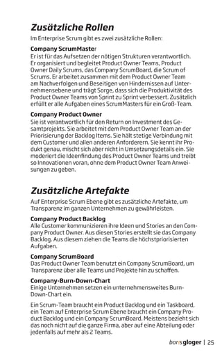 Im Enterprise Scrum gibt es zwei zusätzliche Rollen:
Company ScrumMaster
Er ist für das Aufsetzen der nötigen Strukturen verantwortlich.
Er organisiert und begleitet Product Owner Teams, Product
Owner Daily Scrums, das Company ScrumBoard, die Scrum of
Scrums. Er arbeitet zusammen mit dem Product Owner Team
am Nachverfolgen und Beseitigen von Hindernissen auf Unter-
nehmensebene und trägt Sorge, dass sich die Produktivität des
Product Owner Teams von Sprint zu Sprint verbessert. Zusätzlich
erfüllt er alle Aufgaben eines ScrumMasters für ein Groß-Team.
Company Product Owner
Sie ist verantwortlich für den Return on Investment des Ge-
samtprojekts. Sie arbeitet mit dem Product Owner Team an der
Priorisierung der Backlog Items. Sie hält stetige Verbindung mit
dem Customer und allen anderen Anforderern. Sie kennt ihr Pro-
dukt genau, mischt sich aber nicht in Umsetzungsdetails ein. Sie
moderiert die Ideenfindung des Product Owner Teams und treibt
so Innovationen voran, ohne dem Product Owner Team Anwei-
sungen zu geben.
Auf Enterprise Scrum Ebene gibt es zusätzliche Artefakte, um
Transparenz im ganzen Unternehmen zu gewährleisten.
Company Product Backlog
Alle Customer kommunizieren ihre Ideen und Stories an den Com-
pany Product Owner. Aus diesen Stories erstellt sie das Company
Backlog. Aus diesem ziehen die Teams die höchstpriorisierten
Aufgaben.
Company ScrumBoard
Das Product Owner Team benutzt ein Company ScrumBoard, um
Transparenz über alle Teams und Projekte hin zu schaffen.
Company-Burn-Down-Chart
Einige Unternehmen setzen ein unternehmensweites Burn-
Down-Chart ein.
Ein Scrum-Team braucht ein Product Backlog und ein Taskboard,
ein Team auf Enterprise Scrum Ebene braucht ein Company Pro-
duct Backlog und ein Company ScrumBoard. Meistens bezieht sich
das noch nicht auf die ganze Firma, aber auf eine Abteilung oder
jedenfalls auf mehr als 2 Teams.
Zusätzliche Rollen
Zusätzliche Artefakte
25|
 