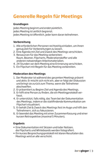 Grundlagen
Jedes Meeting beginnt und endet pünktlich.
Jedes Meeting ist zeitlich begrenzt.
Jedes Meeting ist öffentlich, jeder kann daran teilnehmen.
Vorbereitung
1. Alle erforderlichen Personen rechtzeitig einladen, um ihnen
genug Zeit für Vorbereitungen zu lassen.
2. Eine Agenda mit Ziel und Zweck des Meetings verschicken.
3. Ressourcen für das Meeting vorbereiten:
Raum, Beamer, Flipcharts, Moderationskoffer und alle
anderen notwendigen Arbeitsmaterialien.
4. 24 Stunden vor dem Meeting eine Erinnerung verschicken.
5. Ein Flipchart mit Regeln für das Meeting vorbereiten.
Moderation des Meetings
1. Der Moderator ist während des gesamten Meetings präsent
und aktiv. Er mischt sich nicht ein, aber er folgt der Diskussion
und bringt sie zurück zum Thema, wenn die Teilnehmer
abschweifen.
2. Er präsentiert zu Beginn Ziel und Agenda des Meetings.
3. Er hilft eine Person zu finden, die ein Meetingprotokoll ver-
fasst.
4. Er unterstützt, falls nötig, das Team bei der Dokumentation
des Meetings, indem er die stattfindende Kommunikation am
Flipchart visualisiert.
5. Er behält Ziel & Zweck des Meetings fest im Auge und hilft den
Teilnehmern, sich zu fokussieren.
6. Er beendet das Meeting mit einer Zusammenfassung und einer
kurzen Retrospektive (maximal 5 Minuten).
Ergebnis
• Eine Dokumentation mit Skizzen und/oder Notizen,
die Flipcharts und Whiteboards werden fotografiert.
• Ein kurzes Besprechungsprotokoll mit klaren Resultaten des
Meetings wird an alle verschickt.
Generelle Regeln für Meetings
3|
 