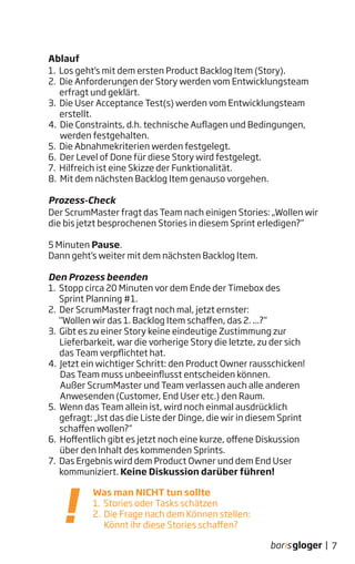 7|
Ablauf
1. Los geht‘s mit dem ersten Product Backlog Item (Story).
2. Die Anforderungen der Story werden vom Entwicklungsteam
erfragt und geklärt.
3. Die User Acceptance Test(s) werden vom Entwicklungsteam
erstellt.
4. Die Constraints, d.h. technische Auflagen und Bedingungen,
werden festgehalten.
5. Die Abnahmekriterien werden festgelegt.
6. Der Level of Done für diese Story wird festgelegt.
7. Hilfreich ist eine Skizze der Funktionalität.
8. Mit dem nächsten Backlog Item genauso vorgehen.
Prozess-Check
Der ScrumMaster fragt das Team nach einigen Stories: „Wollen wir
die bis jetzt besprochenen Stories in diesem Sprint erledigen?“
5 Minuten Pause.
Dann geht‘s weiter mit dem nächsten Backlog Item.
Den Prozess beenden
1. Stopp circa 20 Minuten vor dem Ende der Timebox des
Sprint Planning #1.
2. Der ScrumMaster fragt noch mal, jetzt ernster:
"Wollen wir das 1. Backlog Item schaffen, das 2. ...?“
3. Gibt es zu einer Story keine eindeutige Zustimmung zur
Lieferbarkeit, war die vorherige Story die letzte, zu der sich
das Team verpflichtet hat.
4. Jetzt ein wichtiger Schritt: den Product Owner rausschicken!
Das Team muss unbeeinflusst entscheiden können.
Außer ScrumMaster und Team verlassen auch alle anderen
Anwesenden (Customer, End User etc.) den Raum.
5. Wenn das Team allein ist, wird noch einmal ausdrücklich
gefragt: „Ist das die Liste der Dinge, die wir in diesem Sprint
schaffen wollen?“
6. Hoffentlich gibt es jetzt noch eine kurze, offene Diskussion
über den Inhalt des kommenden Sprints.
7. Das Ergebnis wird dem Product Owner und dem End User
kommuniziert. Keine Diskussion darüber führen!
Was man NICHT tun sollte
1. Stories oder Tasks schätzen
2. Die Frage nach dem Können stellen:
Könnt ihr diese Stories schaffen?
 