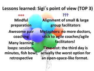 ??? Alignment of small & large group facilitators Metaphors: no more doctors, stick to agile coaches/agile facilitators!    Time-slot: the third day is actually the worst option for an open-space-like format.   Lessons learned: Sigi´s point of view (TOP 3) +++ Mindful preparation   Awesome pair coaching Many learning loops: sessions, minutes, fish bowl, retrospective 