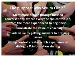Meet more people through focused conversations, where everyone can contribute, from the more experienced to beginners Demonstrate the value of coaching Provide value by getting answers to pressing issues Group context creates a rich experience of dialogue & information sharing The purpose: why Scrum Clinic? 