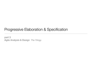 Progressive Elaboration & Specification
part 3
Agile Analysis & Design The Trilogy
 
