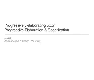 Progressively elaborating upon
Progressive Elaboration & Speciﬁcation
part 6
Agile Analysis & Design The Trilogy
 
