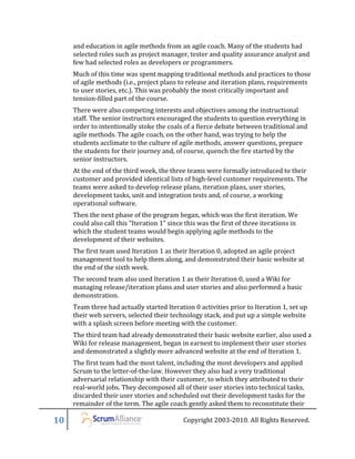 and education in agile methods from an agile coach. Many of the students had
     selected roles such as project manager, tester and quality assurance analyst and
     few had selected roles as developers or programmers.
     Much of this time was spent mapping traditional methods and practices to those
     of agile methods (i.e., project plans to release and iteration plans, requirements
     to user stories, etc.). This was probably the most critically important and
     tension-filled part of the course.
     There were also competing interests and objectives among the instructional
     staff. The senior instructors encouraged the students to question everything in
     order to intentionally stoke the coals of a fierce debate between traditional and
     agile methods. The agile coach, on the other hand, was trying to help the
     students acclimate to the culture of agile methods, answer questions, prepare
     the students for their journey and, of course, quench the fire started by the
     senior instructors.
     At the end of the third week, the three teams were formally introduced to their
     customer and provided identical lists of high-level customer requirements. The
     teams were asked to develop release plans, iteration plans, user stories,
     development tasks, unit and integration tests and, of course, a working
     operational software.
     Then the next phase of the program began, which was the first iteration. We
     could also call this “Iteration 1” since this was the first of three iterations in
     which the student teams would begin applying agile methods to the
     development of their websites.
     The first team used Iteration 1 as their Iteration 0, adopted an agile project
     management tool to help them along, and demonstrated their basic website at
     the end of the sixth week.
     The second team also used Iteration 1 as their Iteration 0, used a Wiki for
     managing release/iteration plans and user stories and also performed a basic
     demonstration.
     Team three had actually started Iteration 0 activities prior to Iteration 1, set up
     their web servers, selected their technology stack, and put up a simple website
     with a splash screen before meeting with the customer.
     The third team had already demonstrated their basic website earlier, also used a
     Wiki for release management, began in earnest to implement their user stories
     and demonstrated a slightly more advanced website at the end of Iteration 1.
     The first team had the most talent, including the most developers and applied
     Scrum to the letter-of-the-law. However they also had a very traditional
     adversarial relationship with their customer, to which they attributed to their
     real-world jobs. They decomposed all of their user stories into technical tasks,
     discarded their user stories and scheduled out their development tasks for the
     remainder of the term. The agile coach gently asked them to reconstitute their

10                                           Copyright 2003-2010. All Rights Reserved.
 