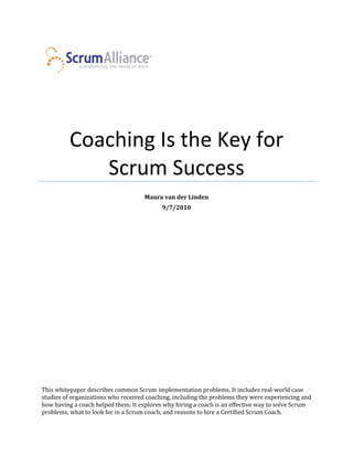 Coaching Is the Key for
             Scrum Success
                                     Maura van der Linden
                                           9/7/2010




This whitepaper describes common Scrum implementation problems. It includes real-world case
studies of organizations who received coaching, including the problems they were experiencing and
how having a coach helped them. It explores why hiring a coach is an effective way to solve Scrum
problems, what to look for in a Scrum coach, and reasons to hire a Certified Scrum Coach.
 