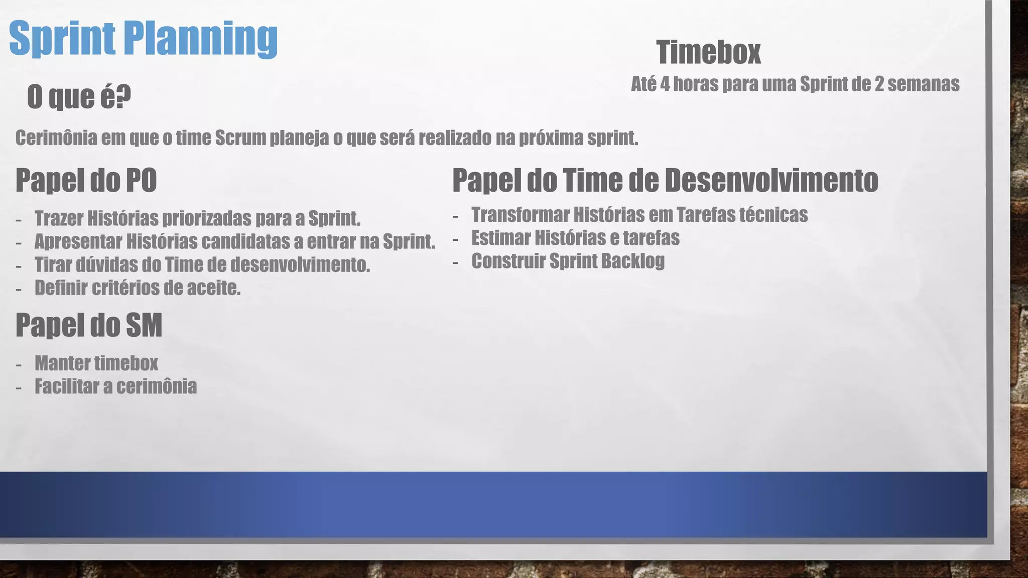 Sprint Planning
Cerimônia em que o time Scrum planeja o que será realizado na próxima sprint.
O que é?
Papel do PO
- Trazer Histórias priorizadas para a Sprint.
- Apresentar Histórias candidatas a entrar na Sprint.
- Tirar dúvidas do Time de desenvolvimento.
- Definir critérios de aceite.
Papel do Time de Desenvolvimento
- Transformar Histórias em Tarefas técnicas
- Estimar Histórias e tarefas
- Construir Sprint Backlog
Papel do SM
- Manter timebox
- Facilitar a cerimônia
Timebox
Até 4 horas para uma Sprint de 2 semanas
 