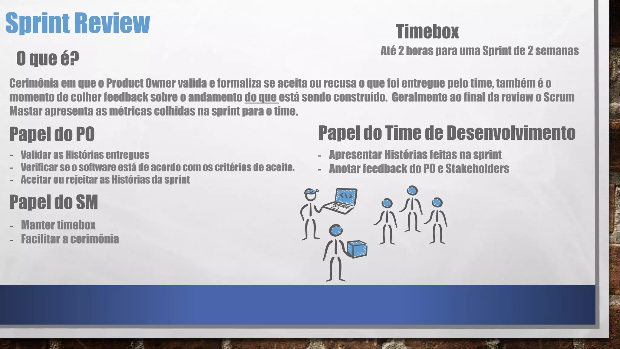 Sprint Review
Cerimônia em que o Product Owner valida e formaliza se aceita ou recusa o que foi entregue pelo time, também é o
momento de colher feedback sobre o andamento do que está sendo construído. Geralmente ao final da review o Scrum
Mastar apresenta as métricas colhidas na sprint para o time.
O que é?
Papel do PO
- Validar as Histórias entregues
- Verificar se o software está de acordo com os critérios de aceite.
- Aceitar ou rejeitar as Histórias da sprint
Papel do Time de Desenvolvimento
- Apresentar Histórias feitas na sprint
- Anotar feedback do PO e Stakeholders
Papel do SM
- Manter timebox
- Facilitar a cerimônia
Timebox
Até 2 horas para uma Sprint de 2 semanas
 