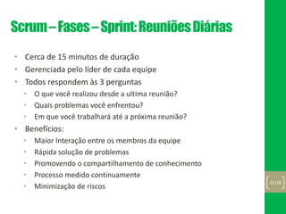 Scrum–Fases–Sprint:ReuniõesDiárias
• Cerca de 15 minutos de duração
• Gerenciada pelo líder de cada equipe
• Todos respondem às 3 perguntas
• O que você realizou desde a ultima reunião?
• Quais problemas você enfrentou?
• Em que você trabalhará até a próxima reunião?
• Benefícios:
• Maior Interação entre os membros da equipe
• Rápida solução de problemas
• Promovendo o compartilhamento de conhecimento
• Processo medido continuamente
• Minimização de riscos
22/28
 