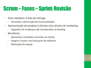 Scrum–Fases–Sprint:Revisão
• Deve obedecer à data de entrega
• Permitida a diminuição de funcionalidades
• Apresentação do produto à clientes e/ou diretos de marketing
• Sugestões de mudanças são incorporadas ao backlog
• Benefícios:
• Apresentar resultados concretos ao cliente
• Integrar e testar uma boa parte do software
• Motivação da equipe
23/28
 