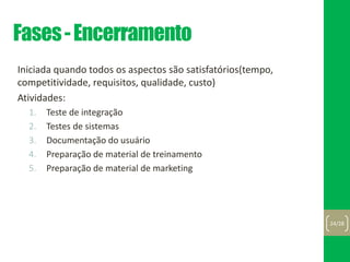 Fases-Encerramento
Iniciada quando todos os aspectos são satisfatórios(tempo,
competitividade, requisitos, qualidade, custo)
Atividades:
1. Teste de integração
2. Testes de sistemas
3. Documentação do usuário
4. Preparação de material de treinamento
5. Preparação de material de marketing
24/28
 