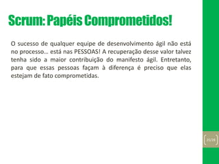 Scrum:PapéisComprometidos!
O sucesso de qualquer equipe de desenvolvimento ágil não está
no processo… está nas PESSOAS! A recuperação desse valor talvez
tenha sido a maior contribuição do manifesto ágil. Entretanto,
para que essas pessoas façam à diferença é preciso que elas
estejam de fato comprometidas.
25/28
 
