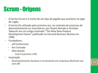 Scrum-Origens
• O termo Scrum é o nome de um tipo de jogada que acontece no jogo
de rugby.
• O termo foi utilizado pela primeira vez, no contexto de processo de
desenvolvimento ou manufatura, por Ikujiro Nonaka e Hirotaka
Takeuchi em um artigo chamado “The New New Product
Development Game” publicado na Harvard Business Review em
1986.
• Fundadores:
• Jeff Suttherland
• Ken Schwabe
• Mike Beedle
• Easel Corporation 1993
• Inspiração
• Desenvolvimento Iterativo e incremental em empresas (DuPont) nos
anos 80
8/28
 
