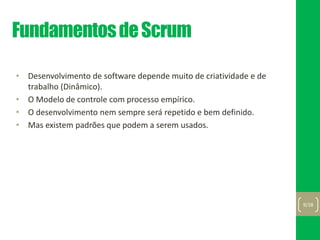 FundamentosdeScrum
• Desenvolvimento de software depende muito de criatividade e de
trabalho (Dinâmico).
• O Modelo de controle com processo empírico.
• O desenvolvimento nem sempre será repetido e bem definido.
• Mas existem padrões que podem a serem usados.
9/28
 