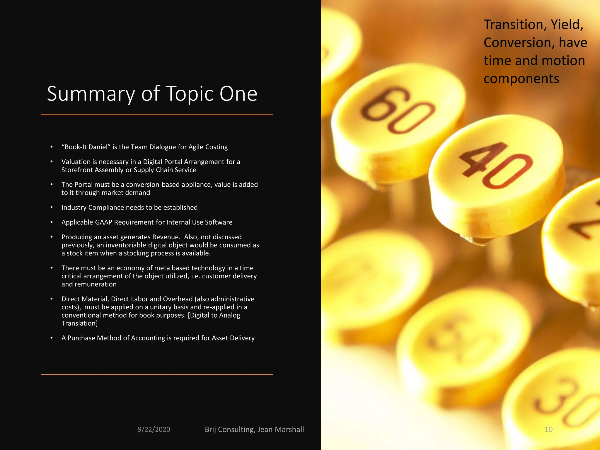 Summary of Topic One
• “Book-It Daniel” is the Team Dialogue for Agile Costing
• Valuation is necessary in a Digital Portal Arrangement for a
Storefront Assembly or Supply Chain Service
• The Portal must be a conversion-based appliance, value is added
to it through market demand
• Industry Compliance needs to be established
• Applicable GAAP Requirement for Internal Use Software
• Producing an asset generates Revenue. Also, not discussed
previously, an inventoriable digital object would be consumed as
a stock item when a stocking process is available.
• There must be an economy of meta based technology in a time
critical arrangement of the object utilized, i.e. customer delivery
and remuneration
• Direct Material, Direct Labor and Overhead (also administrative
costs), must be applied on a unitary basis and re-applied in a
conventional method for book purposes. [Digital to Analog
Translation]
• A Purchase Method of Accounting is required for Asset Delivery
Transition, Yield,
Conversion, have
time and motion
components
9/22/2020 Brij Consulting, Jean Marshall 10
 