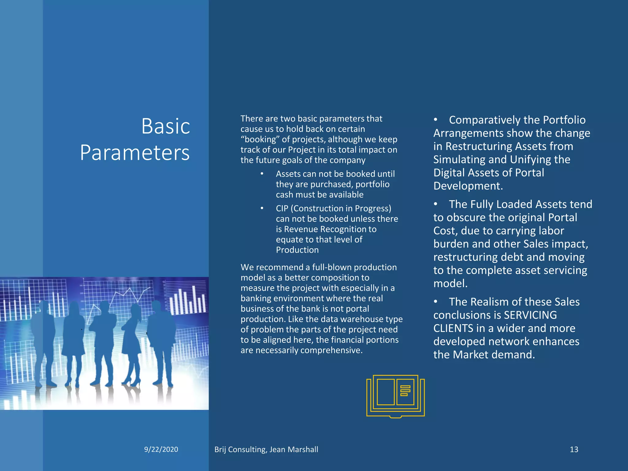 Basic
Parameters
There are two basic parameters that
cause us to hold back on certain
“booking” of projects, although we keep
track of our Project in its total impact on
the future goals of the company
• Assets can not be booked until
they are purchased, portfolio
cash must be available
• CIP (Construction in Progress)
can not be booked unless there
is Revenue Recognition to
equate to that level of
Production
We recommend a full-blown production
model as a better composition to
measure the project with especially in a
banking environment where the real
business of the bank is not portal
production. Like the data warehouse type
of problem the parts of the project need
to be aligned here, the financial portions
are necessarily comprehensive.
• Comparatively the Portfolio
Arrangements show the change
in Restructuring Assets from
Simulating and Unifying the
Digital Assets of Portal
Development.
• The Fully Loaded Assets tend
to obscure the original Portal
Cost, due to carrying labor
burden and other Sales impact,
restructuring debt and moving
to the complete asset servicing
model.
• The Realism of these Sales
conclusions is SERVICING
CLIENTS in a wider and more
developed network enhances
the Market demand.
9/22/2020 Brij Consulting, Jean Marshall 13
 