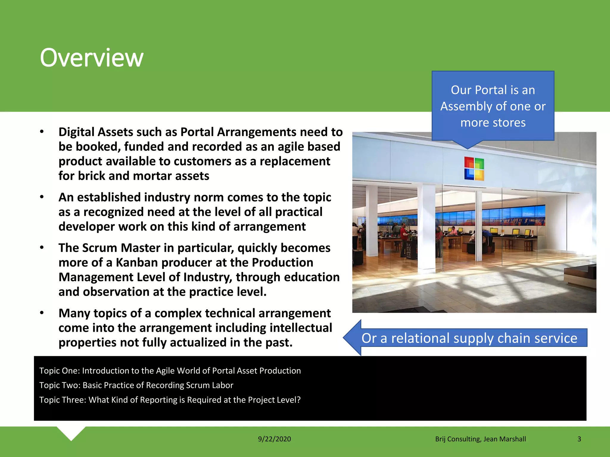 Overview
• Digital Assets such as Portal Arrangements need to
be booked, funded and recorded as an agile based
product available to customers as a replacement
for brick and mortar assets
• An established industry norm comes to the topic
as a recognized need at the level of all practical
developer work on this kind of arrangement
• The Scrum Master in particular, quickly becomes
more of a Kanban producer at the Production
Management Level of Industry, through education
and observation at the practice level.
• Many topics of a complex technical arrangement
come into the arrangement including intellectual
properties not fully actualized in the past.
Topic One: Introduction to the Agile World of Portal Asset Production
Topic Two: Basic Practice of Recording Scrum Labor
Topic Three: What Kind of Reporting is Required at the Project Level?
Our Portal is an
Assembly of one or
more stores
Or a relational supply chain service
9/22/2020 Brij Consulting, Jean Marshall 3
 