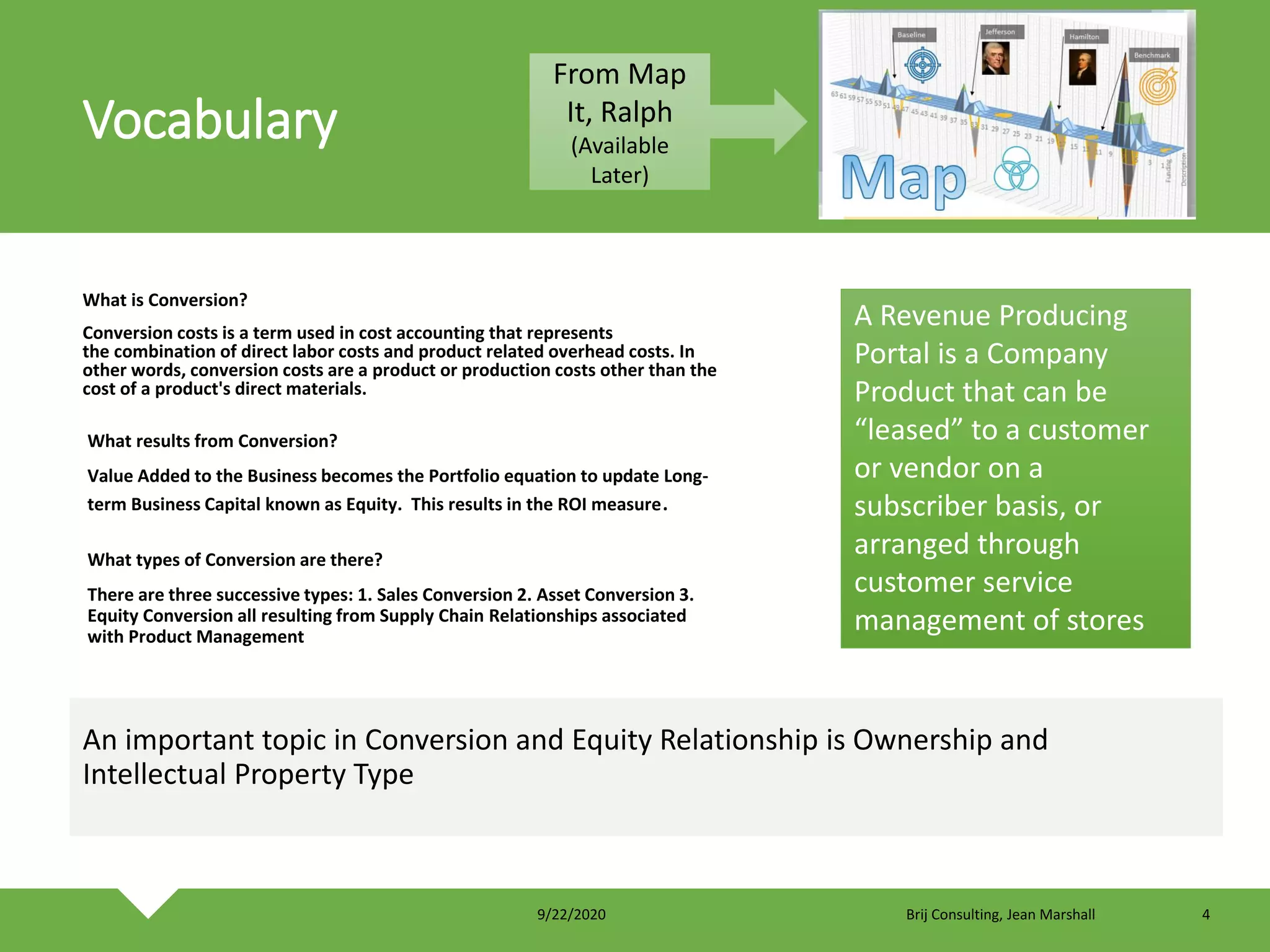 Vocabulary
What is Conversion?
Conversion costs is a term used in cost accounting that represents
the combination of direct labor costs and product related overhead costs. In
other words, conversion costs are a product or production costs other than the
cost of a product's direct materials.
An important topic in Conversion and Equity Relationship is Ownership and
Intellectual Property Type
What results from Conversion?
Value Added to the Business becomes the Portfolio equation to update Long-
term Business Capital known as Equity. This results in the ROI measure.
What types of Conversion are there?
There are three successive types: 1. Sales Conversion 2. Asset Conversion 3.
Equity Conversion all resulting from Supply Chain Relationships associated
with Product Management
A Revenue Producing
Portal is a Company
Product that can be
“leased” to a customer
or vendor on a
subscriber basis, or
arranged through
customer service
management of stores
From Map
It, Ralph
(Available
Later)
9/22/2020 Brij Consulting, Jean Marshall 4
 