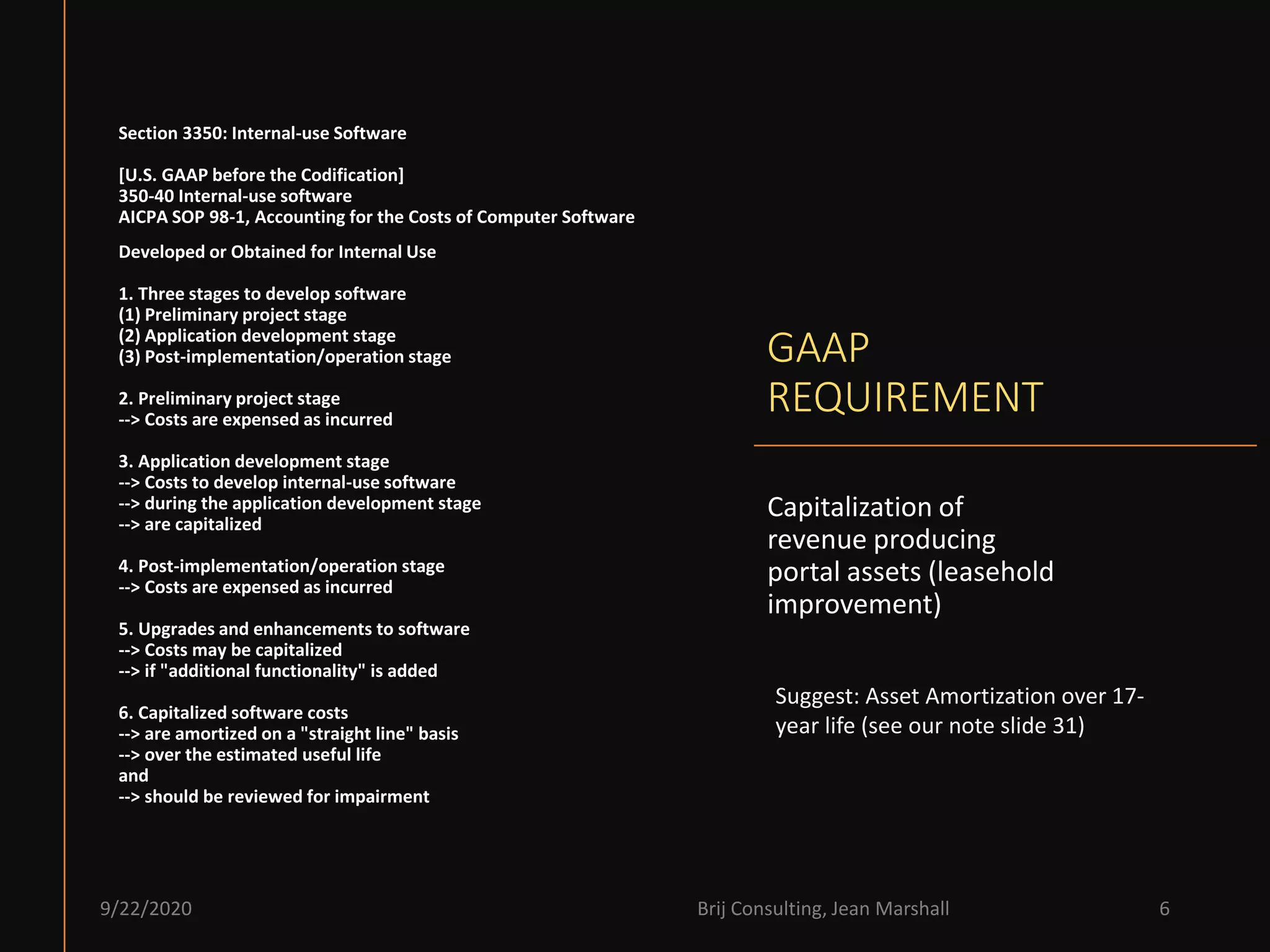 GAAP
REQUIREMENT
Capitalization of
revenue producing
portal assets (leasehold
improvement)
9/22/2020 Brij Consulting, Jean Marshall 6
Section 3350: Internal-use Software
[U.S. GAAP before the Codification]
350-40 Internal-use software
AICPA SOP 98-1, Accounting for the Costs of Computer Software
Developed or Obtained for Internal Use
1. Three stages to develop software
(1) Preliminary project stage
(2) Application development stage
(3) Post-implementation/operation stage
2. Preliminary project stage
--> Costs are expensed as incurred
3. Application development stage
--> Costs to develop internal-use software
--> during the application development stage
--> are capitalized
4. Post-implementation/operation stage
--> Costs are expensed as incurred
5. Upgrades and enhancements to software
--> Costs may be capitalized
--> if "additional functionality" is added
6. Capitalized software costs
--> are amortized on a "straight line" basis
--> over the estimated useful life
and
--> should be reviewed for impairment
Suggest: Asset Amortization over 17-
year life (see our note slide 31)
 