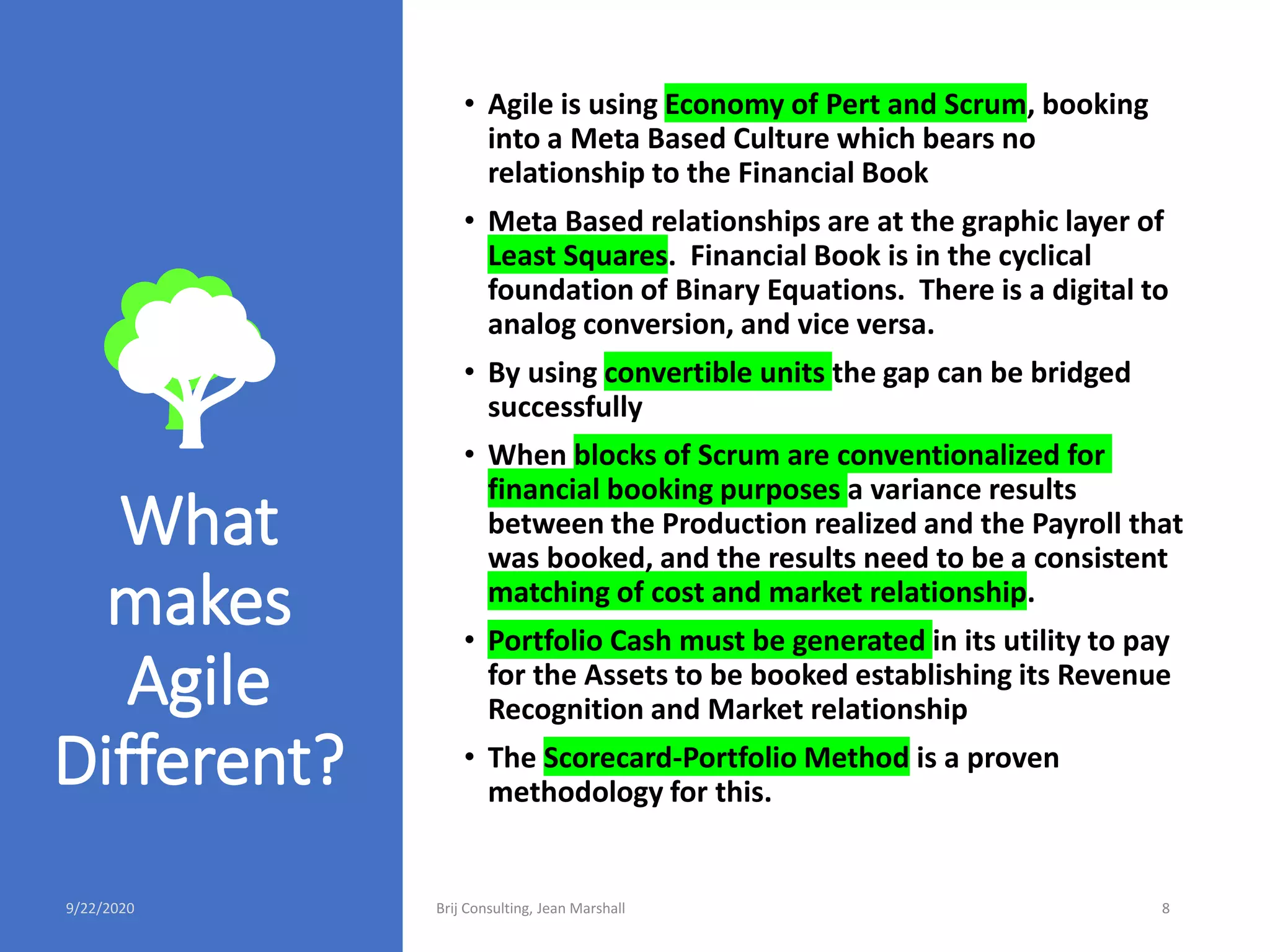 What
makes
Agile
Different?
• Agile is using Economy of Pert and Scrum, booking
into a Meta Based Culture which bears no
relationship to the Financial Book
• Meta Based relationships are at the graphic layer of
Least Squares. Financial Book is in the cyclical
foundation of Binary Equations. There is a digital to
analog conversion, and vice versa.
• By using convertible units the gap can be bridged
successfully
• When blocks of Scrum are conventionalized for
financial booking purposes a variance results
between the Production realized and the Payroll that
was booked, and the results need to be a consistent
matching of cost and market relationship.
• Portfolio Cash must be generated in its utility to pay
for the Assets to be booked establishing its Revenue
Recognition and Market relationship
• The Scorecard-Portfolio Method is a proven
methodology for this.
9/22/2020 Brij Consulting, Jean Marshall 8
 