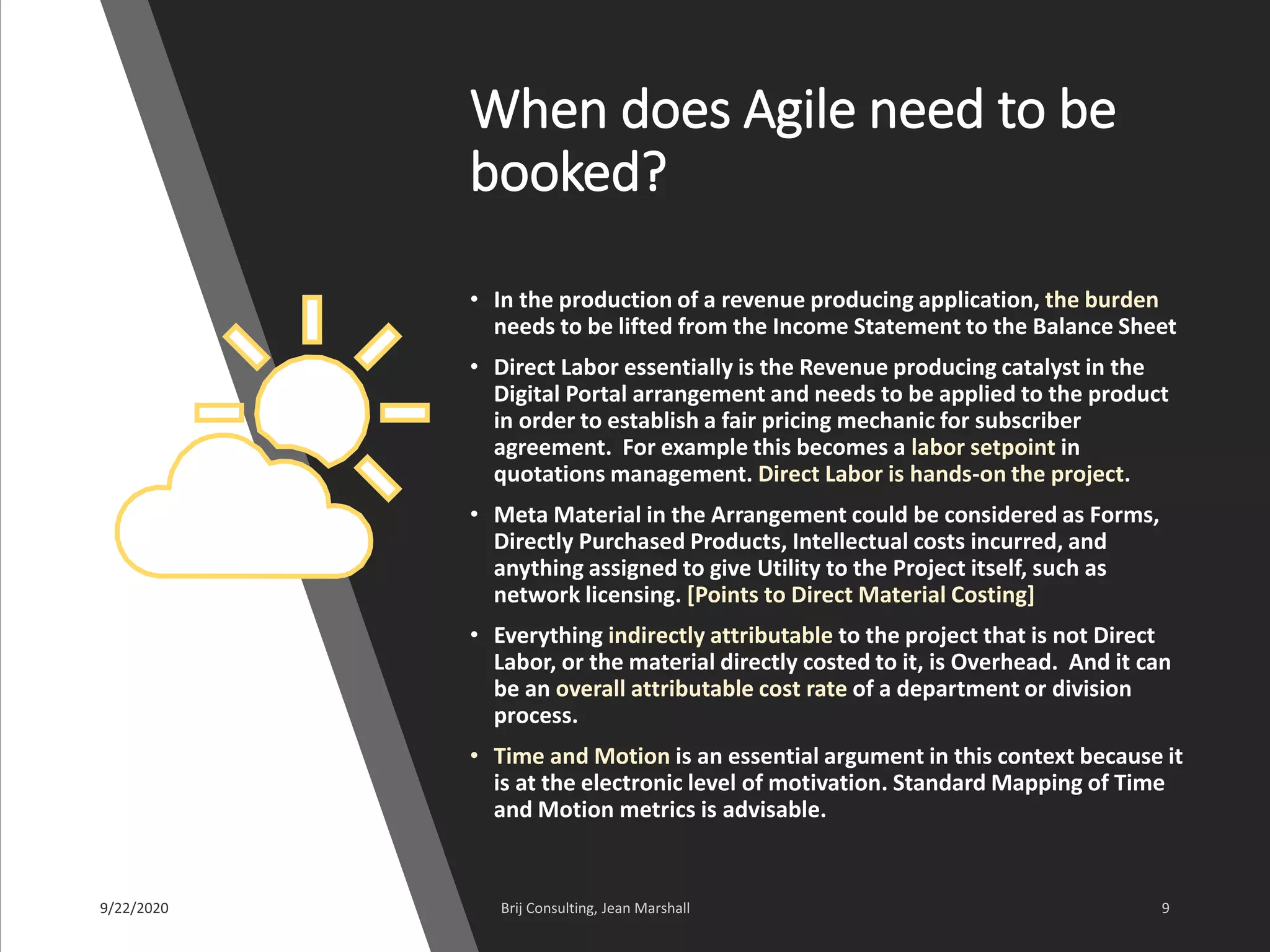When does Agile need to be
booked?
• In the production of a revenue producing application, the burden
needs to be lifted from the Income Statement to the Balance Sheet
• Direct Labor essentially is the Revenue producing catalyst in the
Digital Portal arrangement and needs to be applied to the product
in order to establish a fair pricing mechanic for subscriber
agreement. For example this becomes a labor setpoint in
quotations management. Direct Labor is hands-on the project.
• Meta Material in the Arrangement could be considered as Forms,
Directly Purchased Products, Intellectual costs incurred, and
anything assigned to give Utility to the Project itself, such as
network licensing. [Points to Direct Material Costing]
• Everything indirectly attributable to the project that is not Direct
Labor, or the material directly costed to it, is Overhead. And it can
be an overall attributable cost rate of a department or division
process.
• Time and Motion is an essential argument in this context because it
is at the electronic level of motivation. Standard Mapping of Time
and Motion metrics is advisable.
 