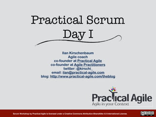 Scrum Workshop by Practical Agile is licensed under a Creative Commons Attribution-ShareAlike 4.0 International License.
Practical Scrum 
Day I
Ilan Kirschenbaum
Agile coach
co-founder at Practical Agile
co-founder at Agile Practitioners
twitter: @kirschi_
email: ilan@practical-agile.com
blog: http://www.practical-agile.com/theblog
 