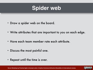 Scrum Workshop by Practical Agile is licensed under a Creative Commons Attribution-ShareAlike 4.0 International License.
Spider web
• Draw a spider web on the board.
• Write attributes that are important to you on each edge.
• Have each team member rate each attribute.
• Discuss the most painful one.
• Repeat until the time is over.
 