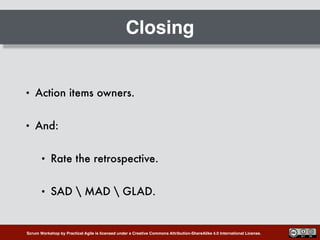 Scrum Workshop by Practical Agile is licensed under a Creative Commons Attribution-ShareAlike 4.0 International License.
Closing
• Action items owners.
• And:
• Rate the retrospective.
• SAD  MAD  GLAD.
 