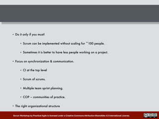 Scrum Workshop by Practical Agile is licensed under a Creative Commons Attribution-ShareAlike 4.0 International License.
• Do it only if you must!
• Scrum can be implemented without scaling for ~100 people.
• Sometimes it is better to have less people working on a project.
• Focus on synchronization & communication.
• CI at the top level
• Scrum of scrums.
• Multiple team sprint planning.
• COP – communities of practice.
• The right organizational structure
 