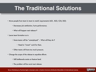 Scrum Workshop by Practical Agile is licensed under a Creative Commons Attribution-ShareAlike 4.0 International License.
The Traditional Solutions
• Move people from team to team to match requirements A(5) , B(3), C(5), D(2).
• Decreases job satisfaction, hurts performance.
• What will happen next release ?
• Leave team formation as is:
• Some teams will be “unemployed” – What will they do ?
• Need to “invent” work for them.
• Other teams will have too much pressure.
• Change the scope of the release to equalize efforts:
• Still bottlenecks exists on feature level.
• The problem will be worst next release.
 