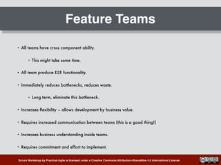 Scrum Workshop by Practical Agile is licensed under a Creative Commons Attribution-ShareAlike 4.0 International License.
Feature Teams
• All teams have cross component ability.
• This might take some time.
• All team produce E2E functionality.
• Immediately reduces bottlenecks, reduces waste.
• Long term, eliminate this bottleneck.
• Increases ﬂexibility – allows development by business value.
• Requires increased communication between teams (this is a good thing!)
• Increases business understanding inside teams.
• Requires commitment and effort to implement.
 