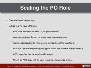 Scrum Workshop by Practical Agile is licensed under a Creative Commons Attribution-ShareAlike 4.0 International License.
Scaling the PO Role
• Easy when feature teams exists.
• Instead of a PO have a PO team.
• Each team member is an APO – Area product owner.
• Area product owner focuses on one or more requirement areas.
• Team decides together how the general prioritization of the back log is.
• Each APO has the responsibility to support, follow and prioritize within his areas.
• APOs report back to the team for adaptations.
• Usually an APO deals with the same teams for a long period of time.
 