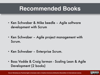 Scrum Workshop by Practical Agile is licensed under a Creative Commons Attribution-ShareAlike 4.0 International License.
Recommended Books
• Ken Schwaber & Mike beedle – Agile software
development with Scrum
• Ken Schwaber – Agile project management with
Scrum.
• Ken Schwaber – Enterprise Scrum.
• Bass Vodde & Craig larman - Scaling Lean & Agile
Development (2 books)
 