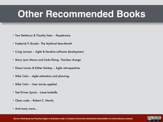 Scrum Workshop by Practical Agile is licensed under a Creative Commons Attribution-ShareAlike 4.0 International License.
Other Recommended Books
• Tom DeMarco & Timothy lister – Peopleware.
• Frederick P. Brooks - The Mythical Man-Month
• Craig Larman – Agile & Iterative software development.
• Mary Lynn Manns and Linda Rising - Fearless change
• Diana Larsen & Esther Derbey – Agile retrospectives
• Mike Cohn – Agile estimation and planning.
• Mike Cohn – User stories applied.
• Test Driven (java) – Lasse koskalle
• Clean code – Robert C. Martin.
• And many more…
 