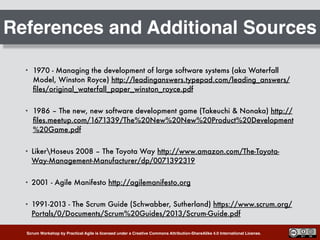 Scrum Workshop by Practical Agile is licensed under a Creative Commons Attribution-ShareAlike 4.0 International License.
References and Additional Sources
• 1970 - Managing the development of large software systems (aka Waterfall
Model, Winston Royce) http://leadinganswers.typepad.com/leading_answers/
ﬁles/original_waterfall_paper_winston_royce.pdf
• 1986 – The new, new software development game (Takeuchi & Nonaka) http://
ﬁles.meetup.com/1671339/The%20New%20New%20Product%20Development
%20Game.pdf
• LikerHoseus 2008 – The Toyota Way http://www.amazon.com/The-Toyota-
Way-Management-Manufacturer/dp/0071392319
• 2001 - Agile Manifesto http://agilemanifesto.org
• 1991-2013 - The Scrum Guide (Schwabber, Sutherland) https://www.scrum.org/
Portals/0/Documents/Scrum%20Guides/2013/Scrum-Guide.pdf
 