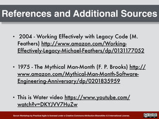 Scrum Workshop by Practical Agile is licensed under a Creative Commons Attribution-ShareAlike 4.0 International License.
References and Additional Sources
• 2004 - Working Effectively with Legacy Code (M.
Feathers) http://www.amazon.com/Working-
Effectively-Legacy-Michael-Feathers/dp/0131177052
• 1975 - The Mythical Man-Month (F. P. Brooks) http://
www.amazon.com/Mythical-Man-Month-Software-
Engineering-Anniversary/dp/0201835959
• This is Water video https://www.youtube.com/
watch?v=DKYJVV7HuZw
 