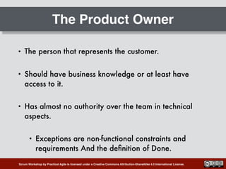 Scrum Workshop by Practical Agile is licensed under a Creative Commons Attribution-ShareAlike 4.0 International License.
The Product Owner
• The person that represents the customer.
• Should have business knowledge or at least have
access to it.
• Has almost no authority over the team in technical
aspects.
• Exceptions are non-functional constraints and
requirements And the deﬁnition of Done.
 