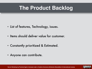 Scrum Workshop by Practical Agile is licensed under a Creative Commons Attribution-ShareAlike 4.0 International License.
The Product Backlog
• List of features, Technology, issues.
• Items should deliver value for customer.
• Constantly prioritized & Estimated.
• Anyone can contribute.
 