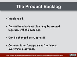 Scrum Workshop by Practical Agile is licensed under a Creative Commons Attribution-ShareAlike 4.0 International License.
The Product Backlog
• Visible to all.
• Derived from business plan, may be created
together, with the customer.
• Can be changed every sprint!!!
• Customer is not “programmed” to think of
everything in advance.
 
