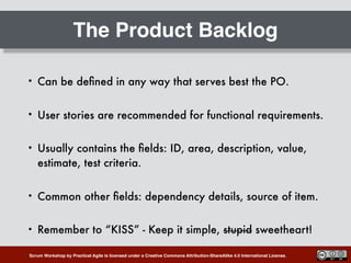 Scrum Workshop by Practical Agile is licensed under a Creative Commons Attribution-ShareAlike 4.0 International License.
The Product Backlog
• Can be deﬁned in any way that serves best the PO.
• User stories are recommended for functional requirements.
• Usually contains the ﬁelds: ID, area, description, value,
estimate, test criteria.
• Common other ﬁelds: dependency details, source of item.
• Remember to “KISS” - Keep it simple, stupid sweetheart!
 