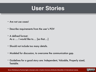 Scrum Workshop by Practical Agile is licensed under a Creative Commons Attribution-ShareAlike 4.0 International License.
User Stories
• Are not use cases!
• Describe requirements from the user’s POV
• A deﬁned format: 
As a …. I would like to…. [so that….]
• Should not include too many details.
• Modeled for discussion, to overcome the communication gap.
• Guidelines for a good story are: Independent, Valuable, Properly sized,
Testable.
 
