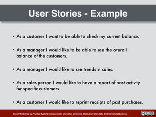 Scrum Workshop by Practical Agile is licensed under a Creative Commons Attribution-ShareAlike 4.0 International License.
User Stories - Example
• As a customer I want to be able to check my current balance.
• As a manager I would like to be able to see the overall
balance of the customers.
• As a manager I would like to see trends in sales.
• As a sales person I would like to have a report of past activity
for speciﬁc customers.
• As a customer I would like to reprint receipts of past purchases.
 